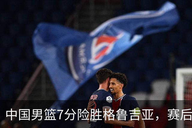 中国男篮7分险胜格鲁吉亚，赛后3好1坏消息，中国男篮7次助攻暴露大隐患