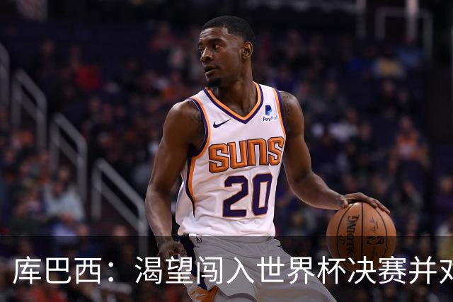 库巴西：渴望闯入世界杯决赛并对阵梅西，他是我从小到大的偶像