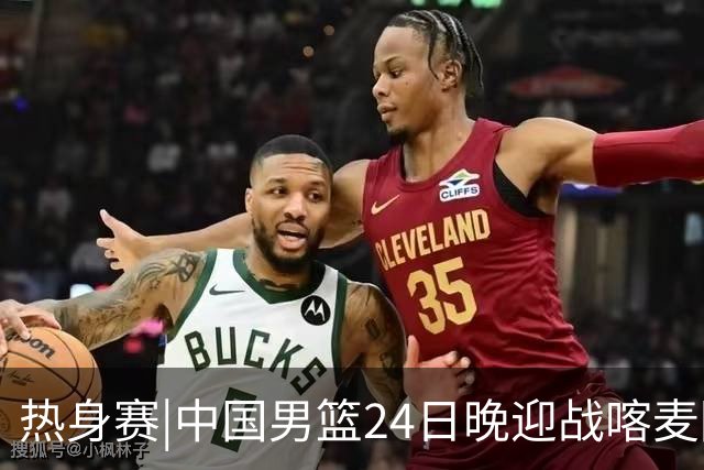 热身赛|中国男篮24日晚迎战喀麦隆队，内线轮换迎来考验